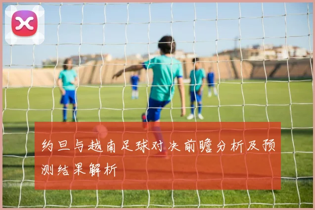 约旦与越南足球对决前瞻分析及预测结果解析