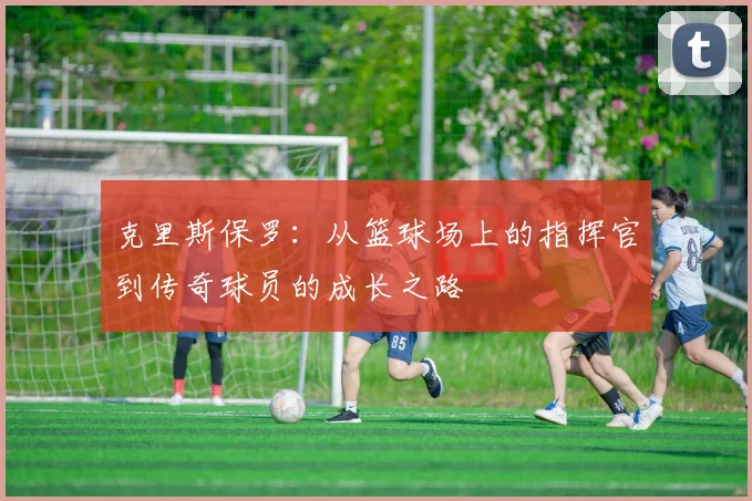 克里斯保罗：从篮球场上的指挥官到传奇球员的成长之路