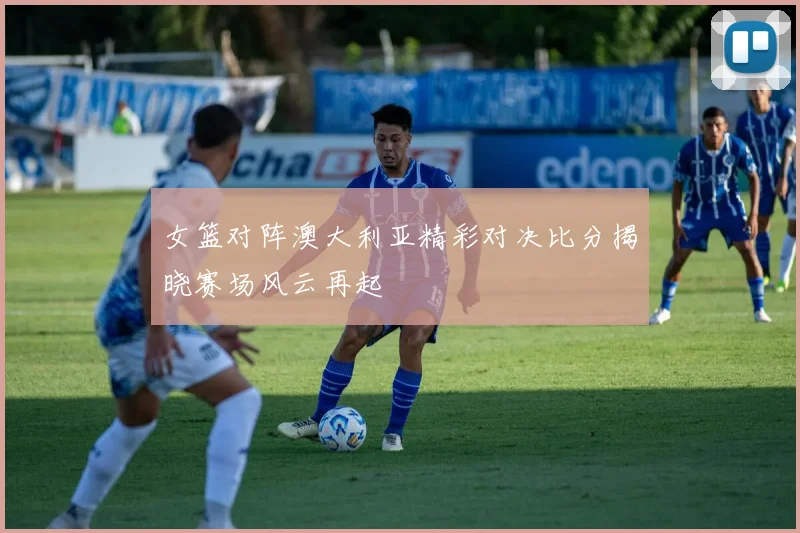 女篮对阵澳大利亚精彩对决比分揭晓赛场风云再起