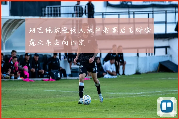 姆巴佩欧冠夜大放异彩赛后言辞透露未来去向已定