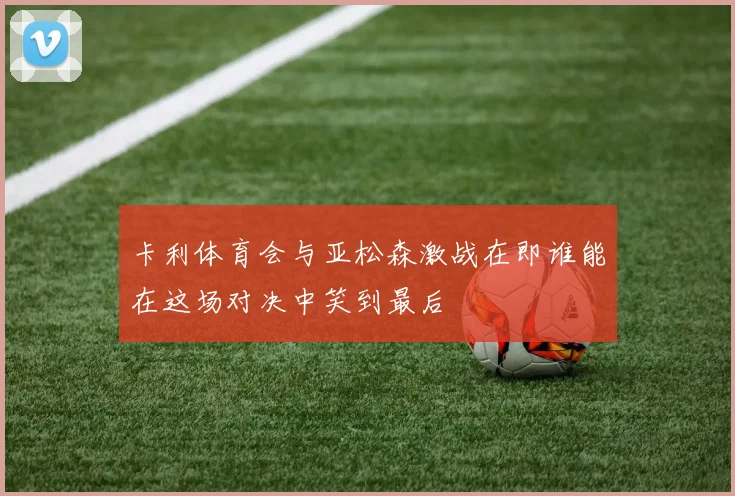 卡利体育会与亚松森激战在即谁能在这场对决中笑到最后