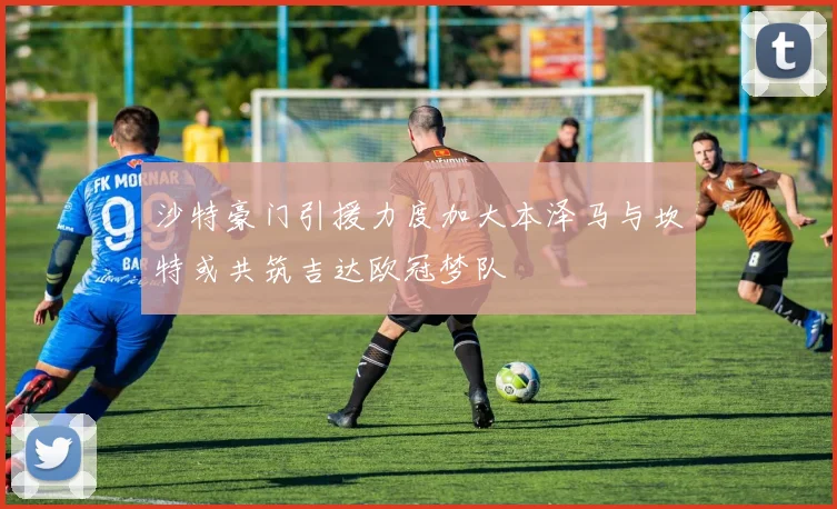 沙特豪门引援力度加大本泽马与坎特或共筑吉达欧冠梦队