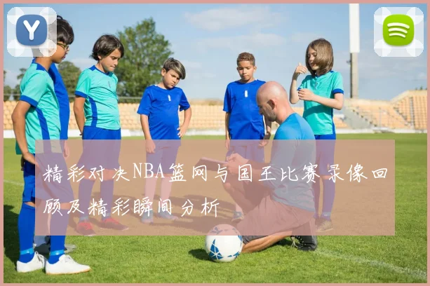 精彩对决NBA篮网与国王比赛录像回顾及精彩瞬间分析