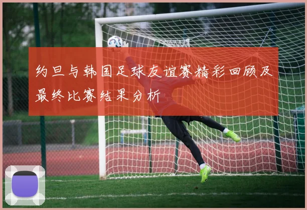 约旦与韩国足球友谊赛精彩回顾及最终比赛结果分析