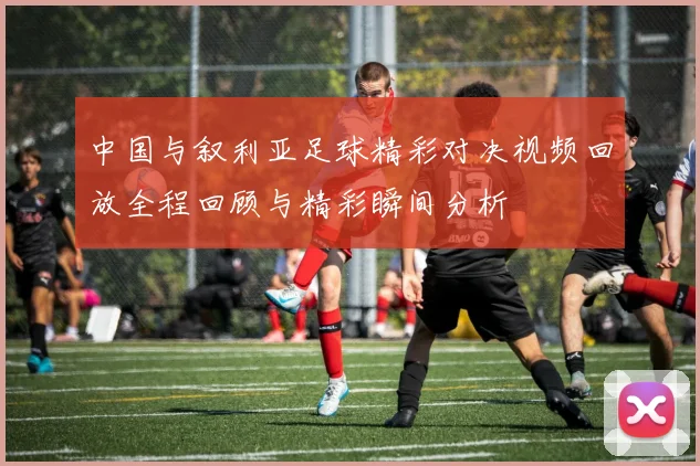 中国与叙利亚足球精彩对决视频回放全程回顾与精彩瞬间分析