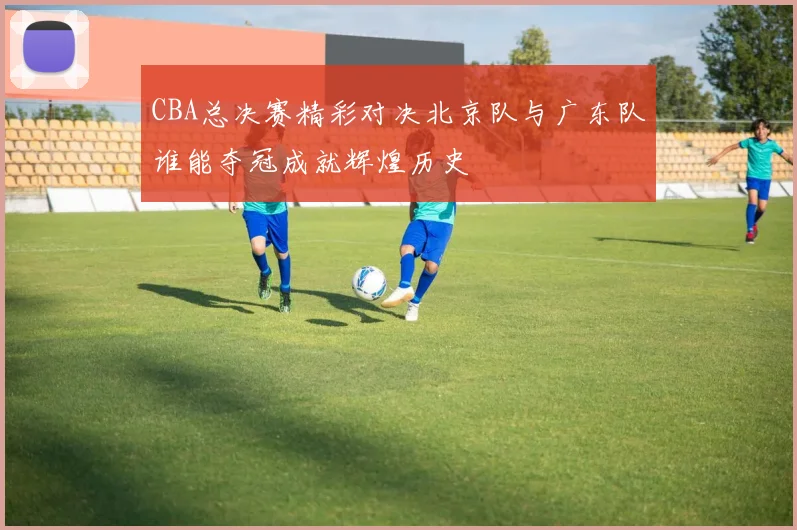 CBA总决赛精彩对决北京队与广东队谁能夺冠成就辉煌历史