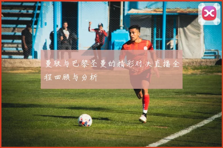 曼联与巴黎圣曼的精彩对决直播全程回顾与分析