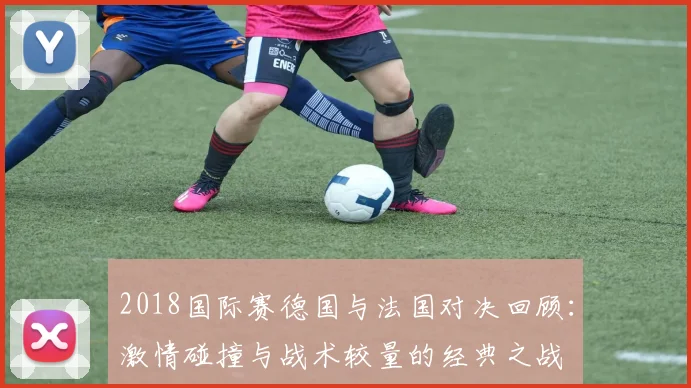 2018国际赛德国与法国对决回顾：激情碰撞与战术较量的经典之战