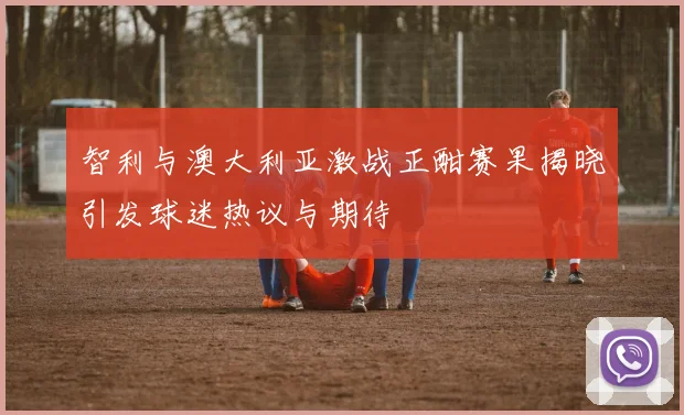 智利与澳大利亚激战正酣赛果揭晓引发球迷热议与期待